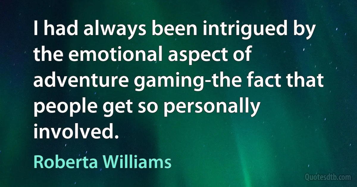 I had always been intrigued by the emotional aspect of adventure gaming-the fact that people get so personally involved. (Roberta Williams)