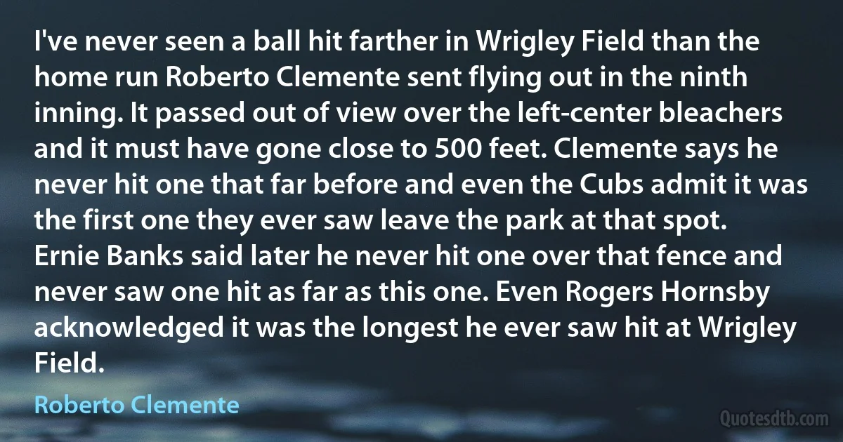 I've never seen a ball hit farther in Wrigley Field than the home run Roberto Clemente sent flying out in the ninth inning. It passed out of view over the left-center bleachers and it must have gone close to 500 feet. Clemente says he never hit one that far before and even the Cubs admit it was the first one they ever saw leave the park at that spot. Ernie Banks said later he never hit one over that fence and never saw one hit as far as this one. Even Rogers Hornsby acknowledged it was the longest he ever saw hit at Wrigley Field. (Roberto Clemente)