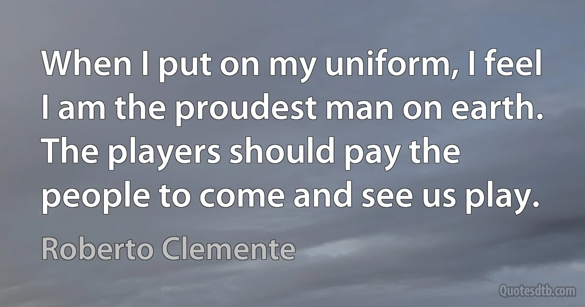 When I put on my uniform, I feel I am the proudest man on earth. The players should pay the people to come and see us play. (Roberto Clemente)