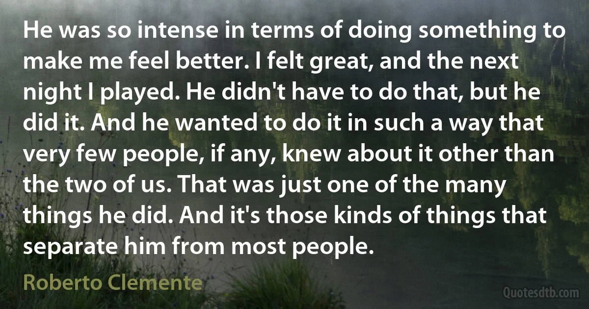 He was so intense in terms of doing something to make me feel better. I felt great, and the next night I played. He didn't have to do that, but he did it. And he wanted to do it in such a way that very few people, if any, knew about it other than the two of us. That was just one of the many things he did. And it's those kinds of things that separate him from most people. (Roberto Clemente)