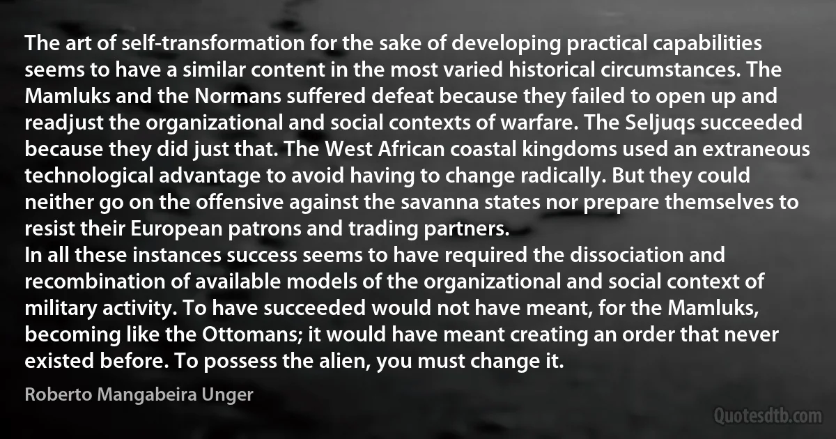 The art of self-transformation for the sake of developing practical capabilities seems to have a similar content in the most varied historical circumstances. The Mamluks and the Normans suffered defeat because they failed to open up and readjust the organizational and social contexts of warfare. The Seljuqs succeeded because they did just that. The West African coastal kingdoms used an extraneous technological advantage to avoid having to change radically. But they could neither go on the offensive against the savanna states nor prepare themselves to resist their European patrons and trading partners.
In all these instances success seems to have required the dissociation and recombination of available models of the organizational and social context of military activity. To have succeeded would not have meant, for the Mamluks, becoming like the Ottomans; it would have meant creating an order that never existed before. To possess the alien, you must change it. (Roberto Mangabeira Unger)