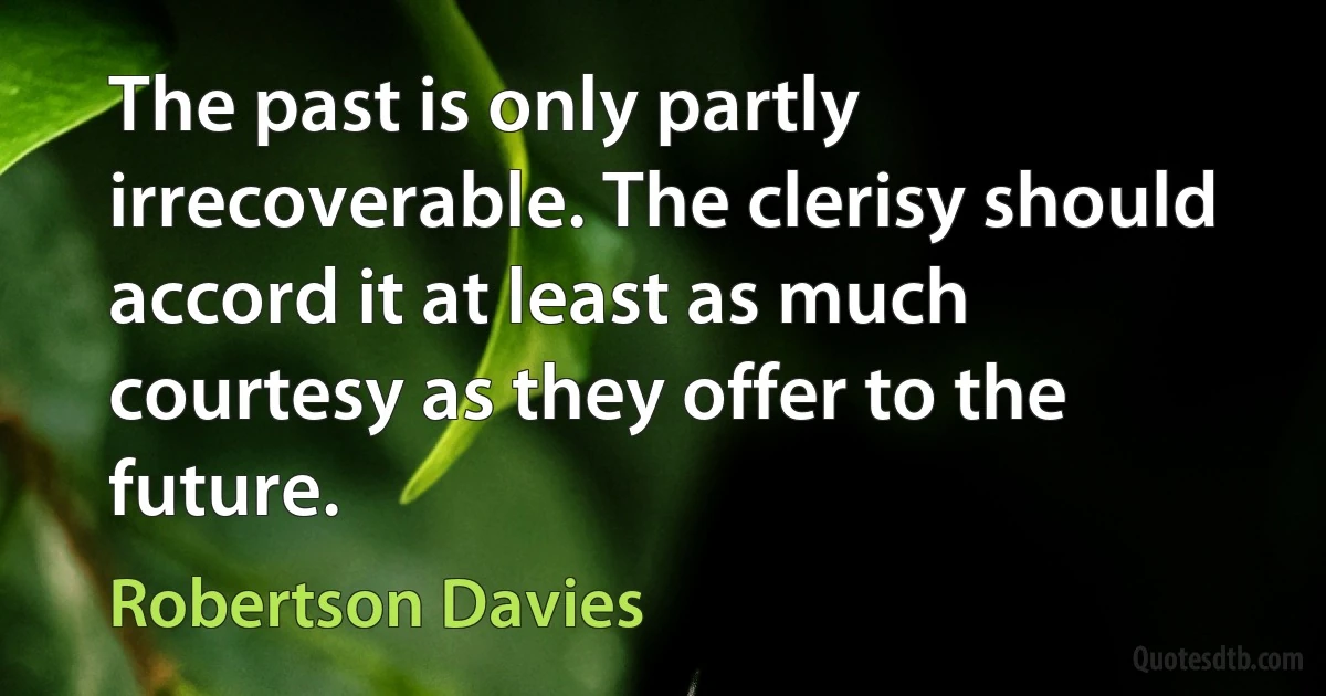 The past is only partly irrecoverable. The clerisy should accord it at least as much courtesy as they offer to the future. (Robertson Davies)