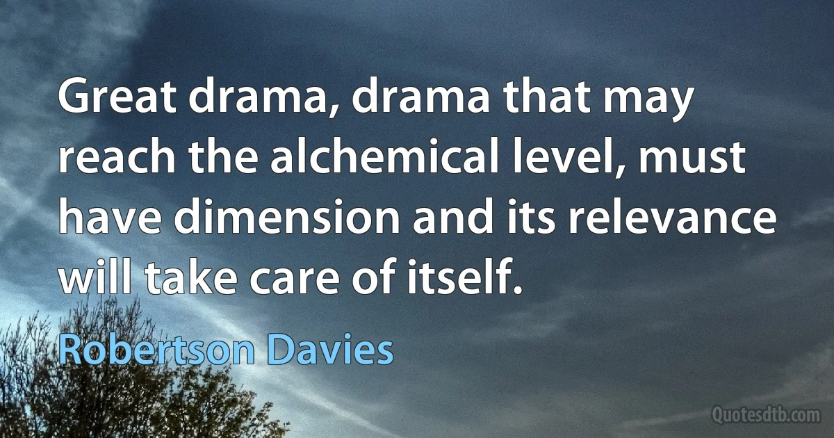 Great drama, drama that may reach the alchemical level, must have dimension and its relevance will take care of itself. (Robertson Davies)