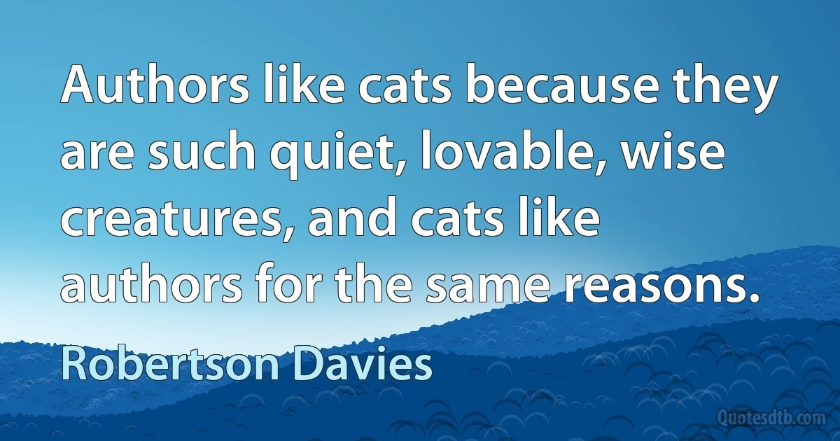 Authors like cats because they are such quiet, lovable, wise creatures, and cats like authors for the same reasons. (Robertson Davies)