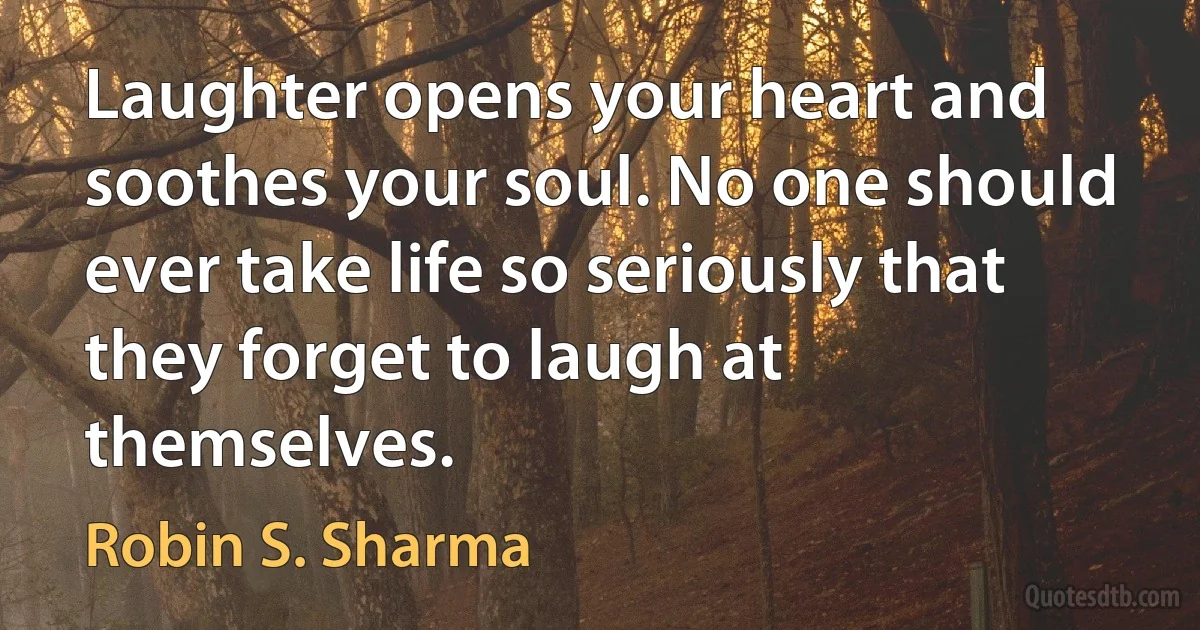 Laughter opens your heart and soothes your soul. No one should ever take life so seriously that they forget to laugh at themselves. (Robin S. Sharma)