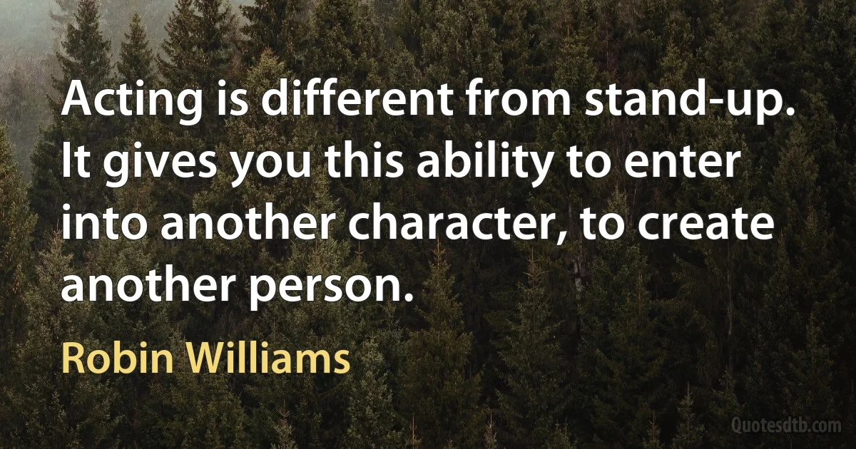 Acting is different from stand-up. It gives you this ability to enter into another character, to create another person. (Robin Williams)