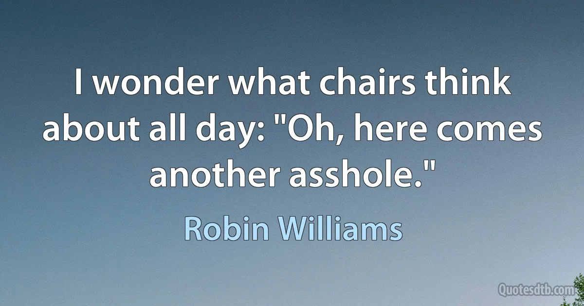 I wonder what chairs think about all day: "Oh, here comes another asshole." (Robin Williams)