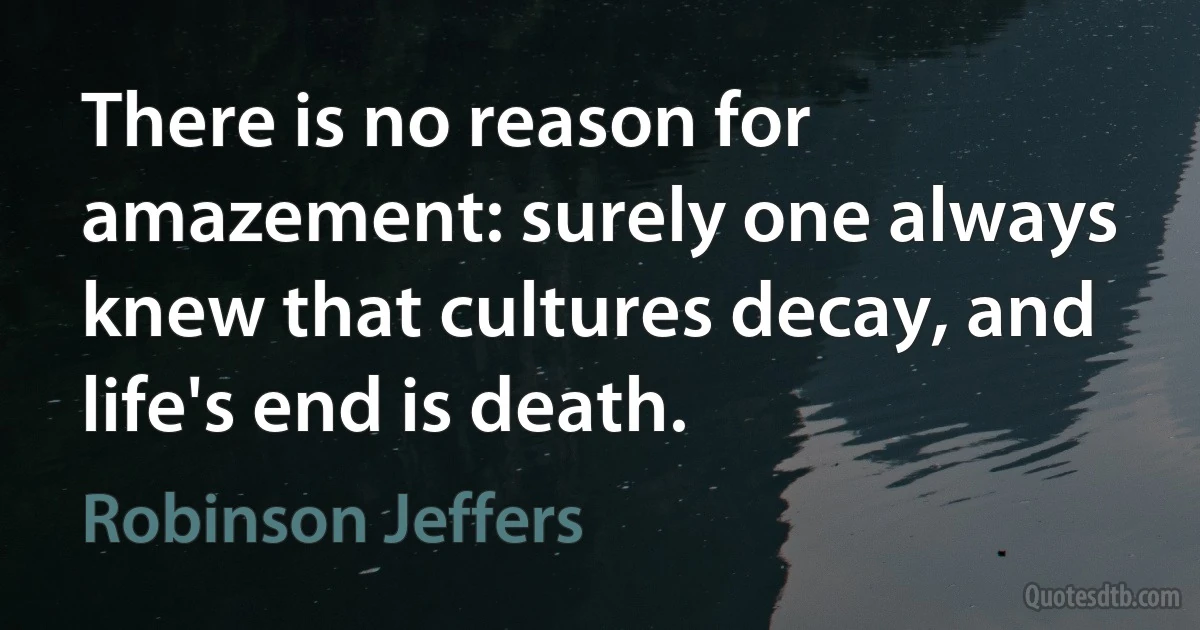 There is no reason for amazement: surely one always knew that cultures decay, and life's end is death. (Robinson Jeffers)