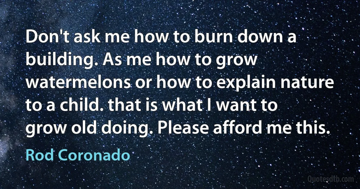 Don't ask me how to burn down a building. As me how to grow watermelons or how to explain nature to a child. that is what I want to grow old doing. Please afford me this. (Rod Coronado)