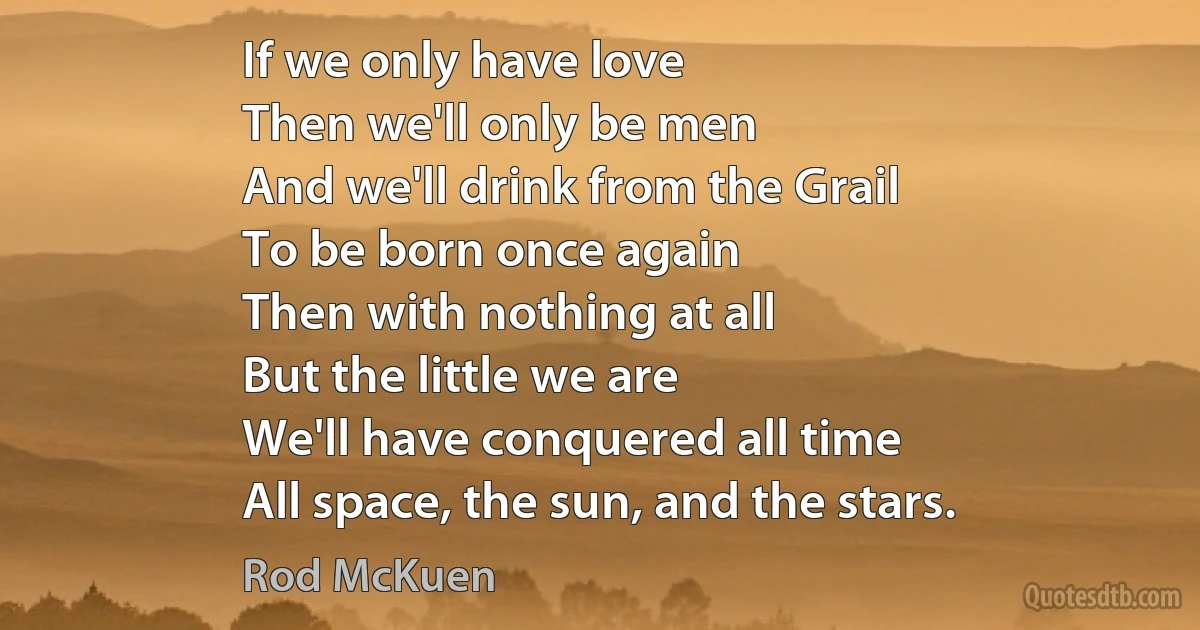 If we only have love
Then we'll only be men
And we'll drink from the Grail
To be born once again
Then with nothing at all
But the little we are
We'll have conquered all time
All space, the sun, and the stars. (Rod McKuen)