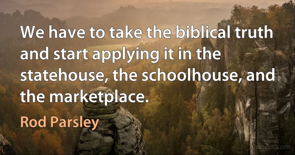 We have to take the biblical truth and start applying it in the statehouse, the schoolhouse, and the marketplace. (Rod Parsley)