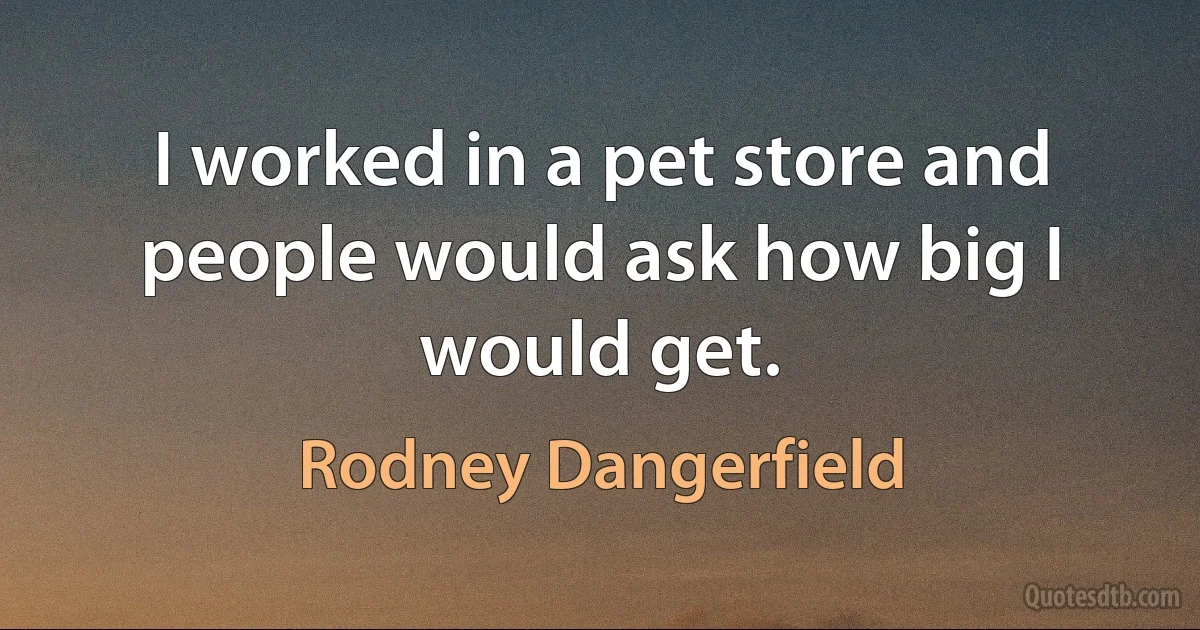 I worked in a pet store and people would ask how big I would get. (Rodney Dangerfield)