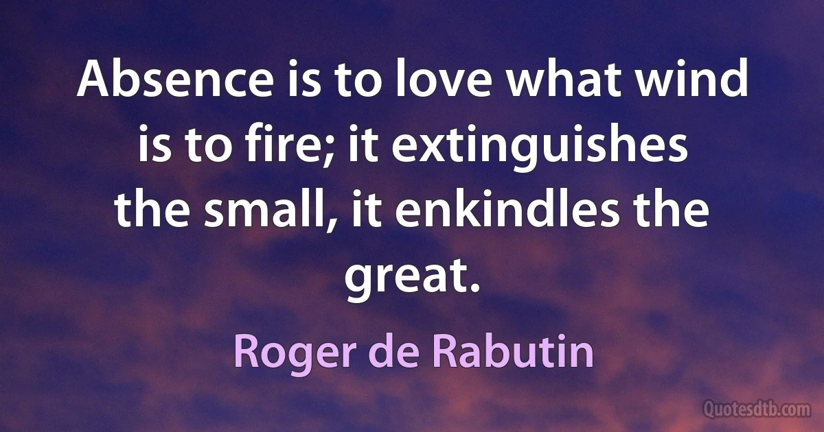 Absence is to love what wind is to fire; it extinguishes the small, it enkindles the great. (Roger de Rabutin)