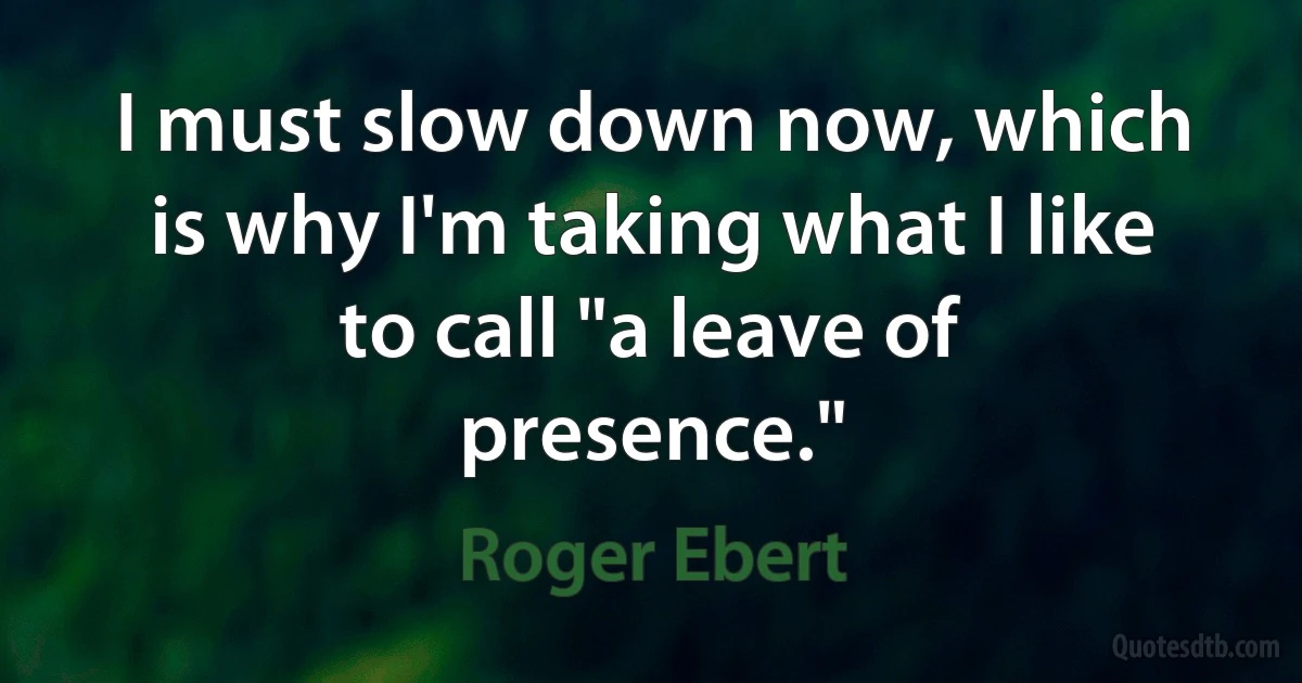 I must slow down now, which is why I'm taking what I like to call "a leave of presence." (Roger Ebert)