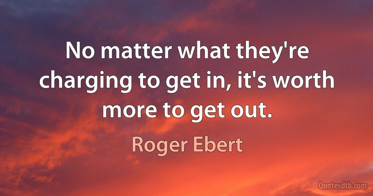 No matter what they're charging to get in, it's worth more to get out. (Roger Ebert)