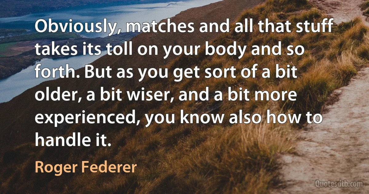 Obviously, matches and all that stuff takes its toll on your body and so forth. But as you get sort of a bit older, a bit wiser, and a bit more experienced, you know also how to handle it. (Roger Federer)