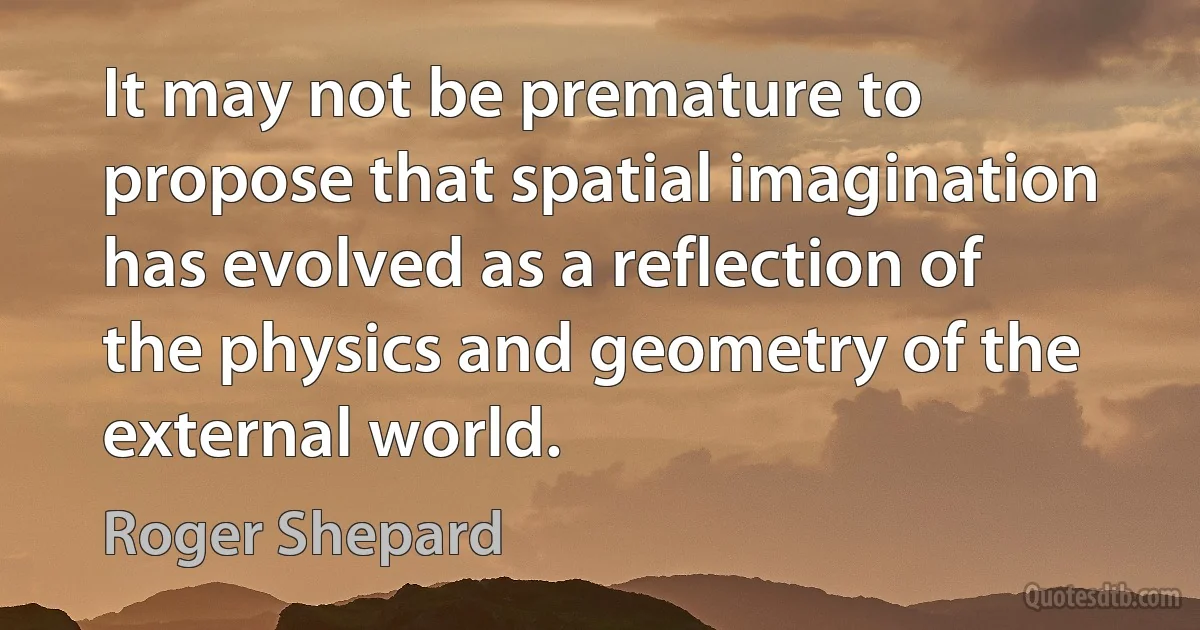 It may not be premature to propose that spatial imagination has evolved as a reflection of the physics and geometry of the external world. (Roger Shepard)