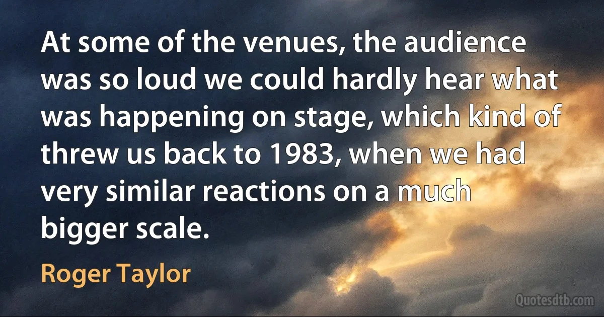 At some of the venues, the audience was so loud we could hardly hear what was happening on stage, which kind of threw us back to 1983, when we had very similar reactions on a much bigger scale. (Roger Taylor)