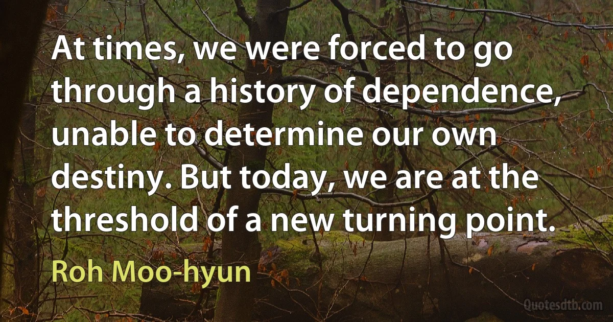 At times, we were forced to go through a history of dependence, unable to determine our own destiny. But today, we are at the threshold of a new turning point. (Roh Moo-hyun)