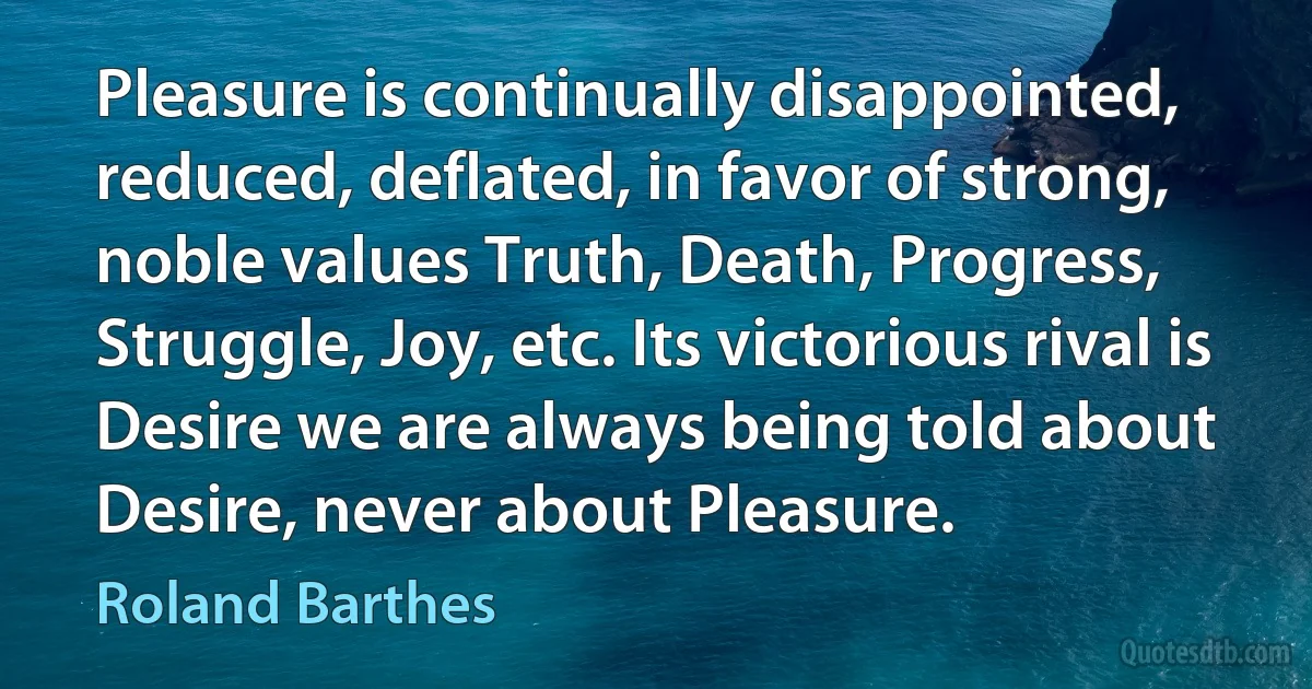 Pleasure is continually disappointed, reduced, deflated, in favor of strong, noble values Truth, Death, Progress, Struggle, Joy, etc. Its victorious rival is Desire we are always being told about Desire, never about Pleasure. (Roland Barthes)