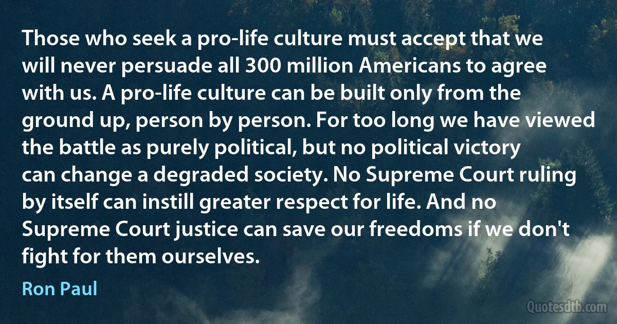 Those who seek a pro-life culture must accept that we will never persuade all 300 million Americans to agree with us. A pro-life culture can be built only from the ground up, person by person. For too long we have viewed the battle as purely political, but no political victory can change a degraded society. No Supreme Court ruling by itself can instill greater respect for life. And no Supreme Court justice can save our freedoms if we don't fight for them ourselves. (Ron Paul)