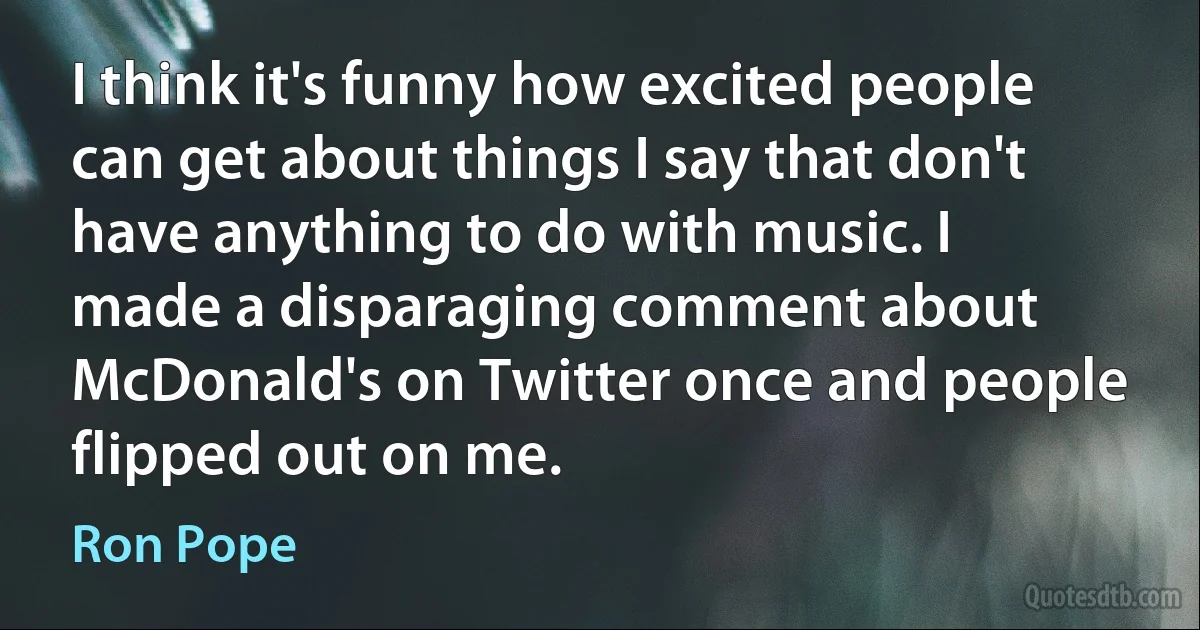 I think it's funny how excited people can get about things I say that don't have anything to do with music. I made a disparaging comment about McDonald's on Twitter once and people flipped out on me. (Ron Pope)