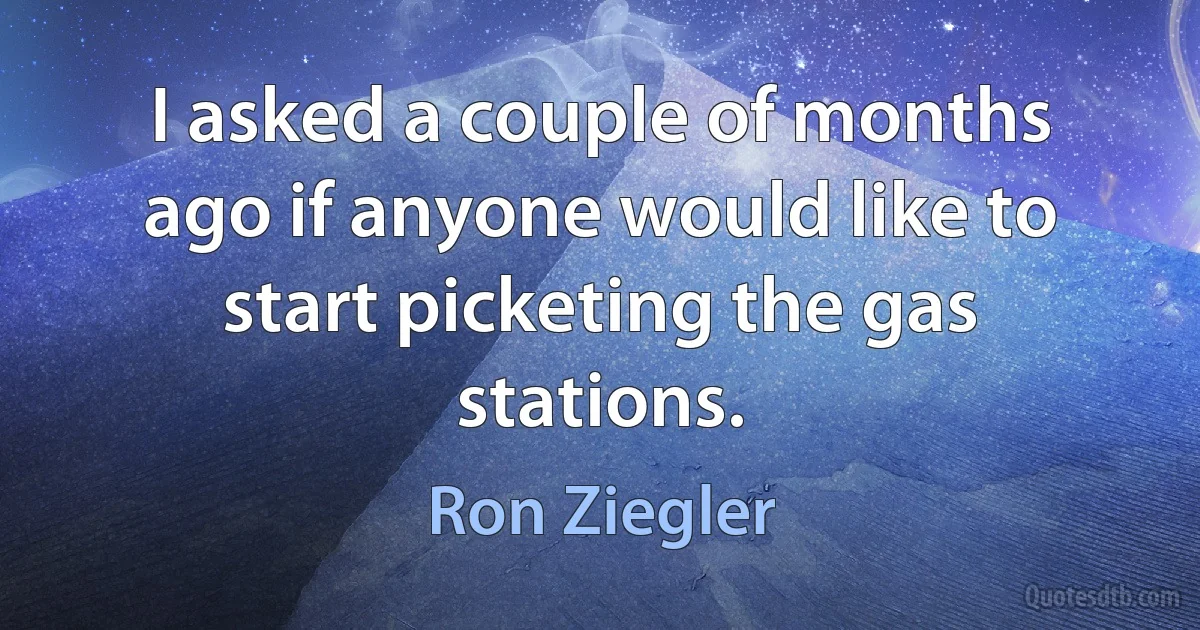 I asked a couple of months ago if anyone would like to start picketing the gas stations. (Ron Ziegler)