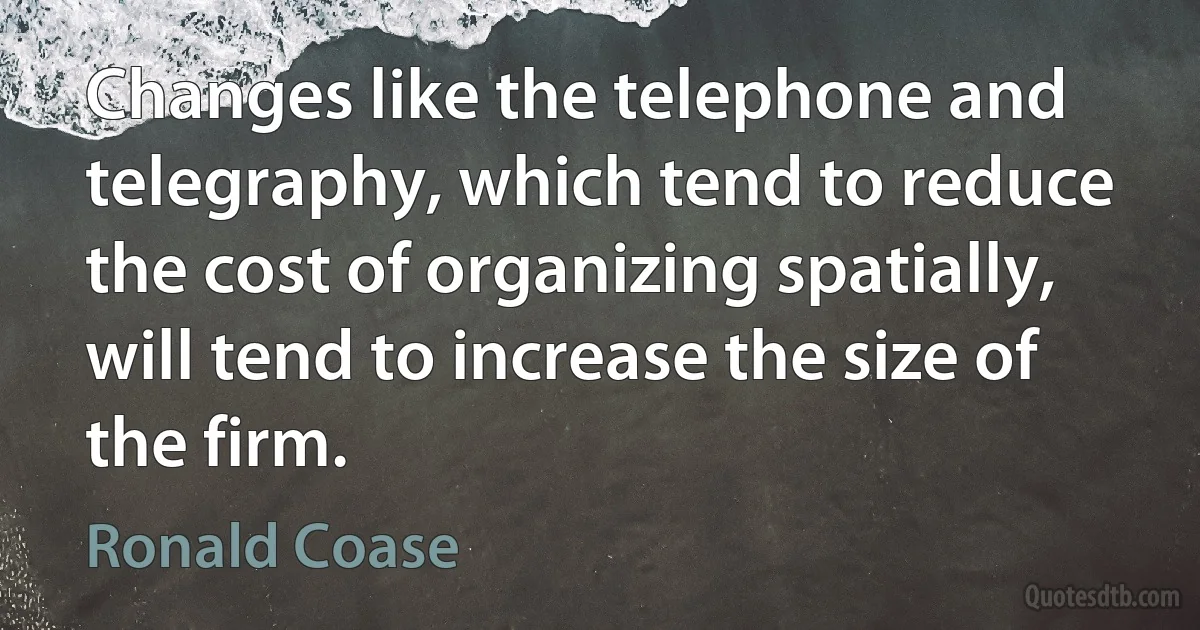 Changes like the telephone and telegraphy, which tend to reduce the cost of organizing spatially, will tend to increase the size of the firm. (Ronald Coase)