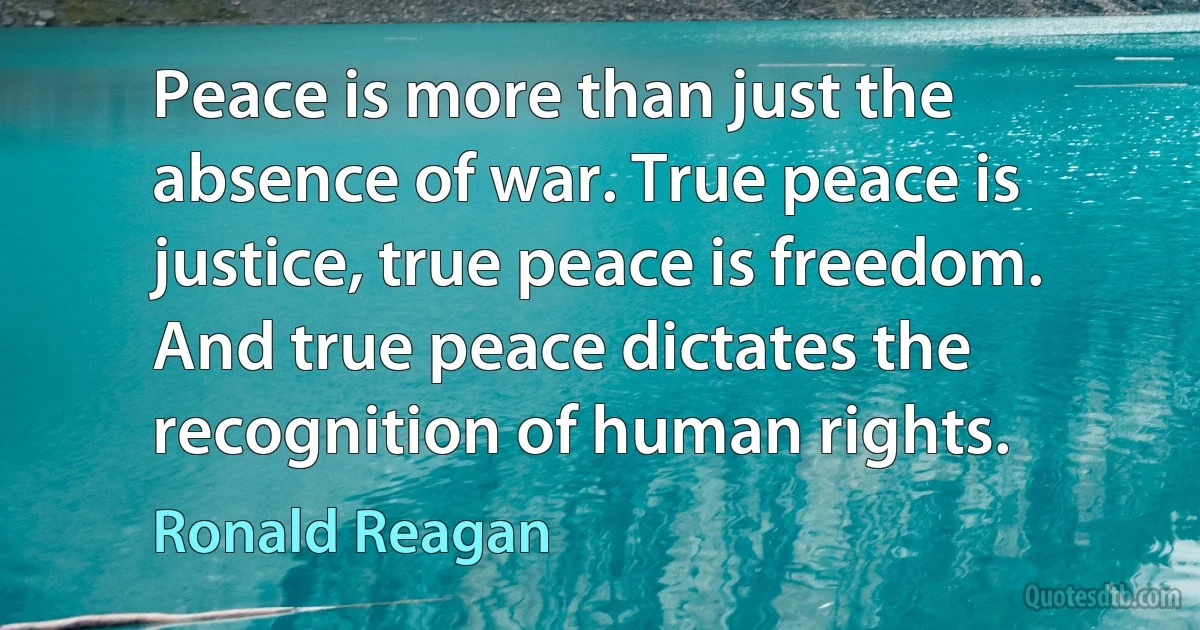 Peace is more than just the absence of war. True peace is justice, true peace is freedom. And true peace dictates the recognition of human rights. (Ronald Reagan)