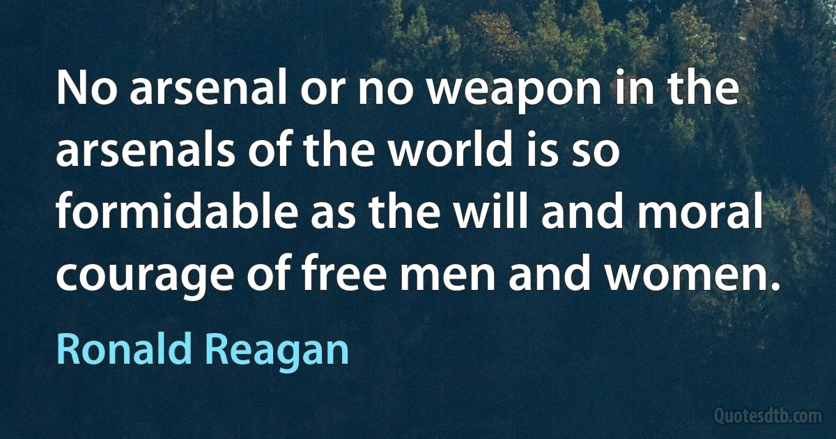 No arsenal or no weapon in the arsenals of the world is so formidable as the will and moral courage of free men and women. (Ronald Reagan)