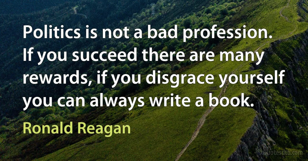 Politics is not a bad profession. If you succeed there are many rewards, if you disgrace yourself you can always write a book. (Ronald Reagan)