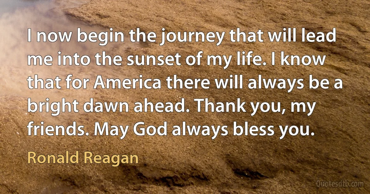 I now begin the journey that will lead me into the sunset of my life. I know that for America there will always be a bright dawn ahead. Thank you, my friends. May God always bless you. (Ronald Reagan)