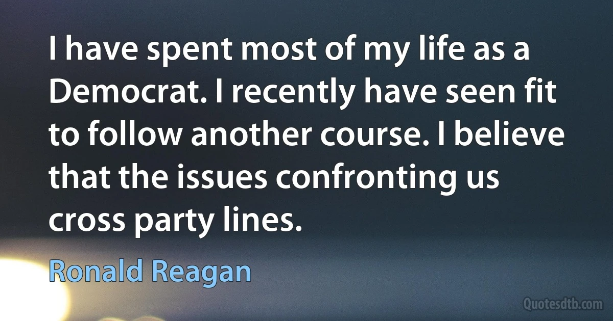 I have spent most of my life as a Democrat. I recently have seen fit to follow another course. I believe that the issues confronting us cross party lines. (Ronald Reagan)