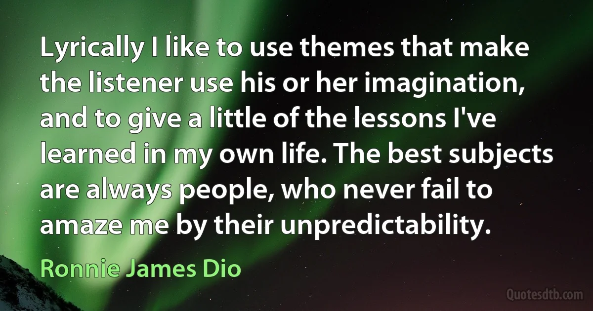 Lyrically I like to use themes that make the listener use his or her imagination, and to give a little of the lessons I've learned in my own life. The best subjects are always people, who never fail to amaze me by their unpredictability. (Ronnie James Dio)