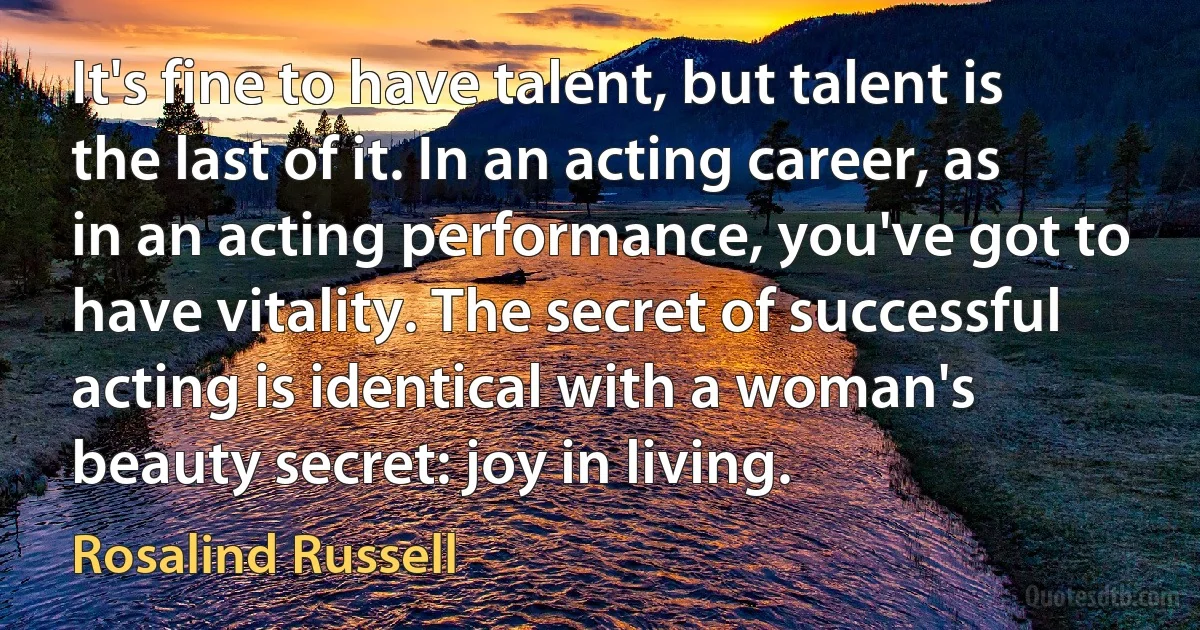 It's fine to have talent, but talent is the last of it. In an acting career, as in an acting performance, you've got to have vitality. The secret of successful acting is identical with a woman's beauty secret: joy in living. (Rosalind Russell)