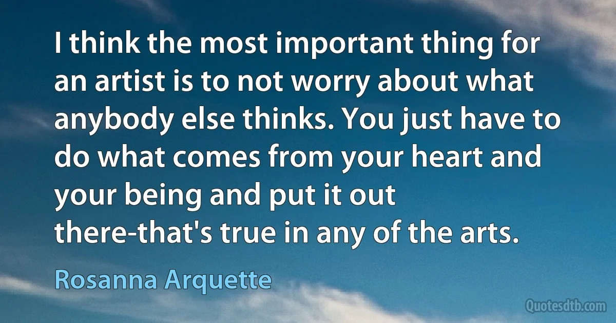 I think the most important thing for an artist is to not worry about what anybody else thinks. You just have to do what comes from your heart and your being and put it out there-that's true in any of the arts. (Rosanna Arquette)