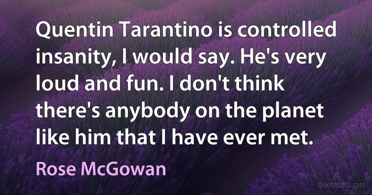 Quentin Tarantino is controlled insanity, I would say. He's very loud and fun. I don't think there's anybody on the planet like him that I have ever met. (Rose McGowan)