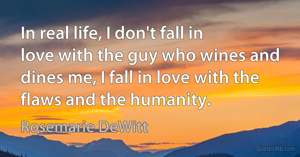 In real life, I don't fall in love with the guy who wines and dines me, I fall in love with the flaws and the humanity. (Rosemarie DeWitt)