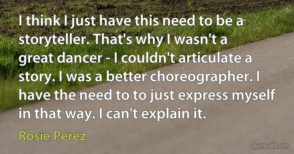 I think I just have this need to be a storyteller. That's why I wasn't a great dancer - I couldn't articulate a story. I was a better choreographer. I have the need to to just express myself in that way. I can't explain it. (Rosie Perez)