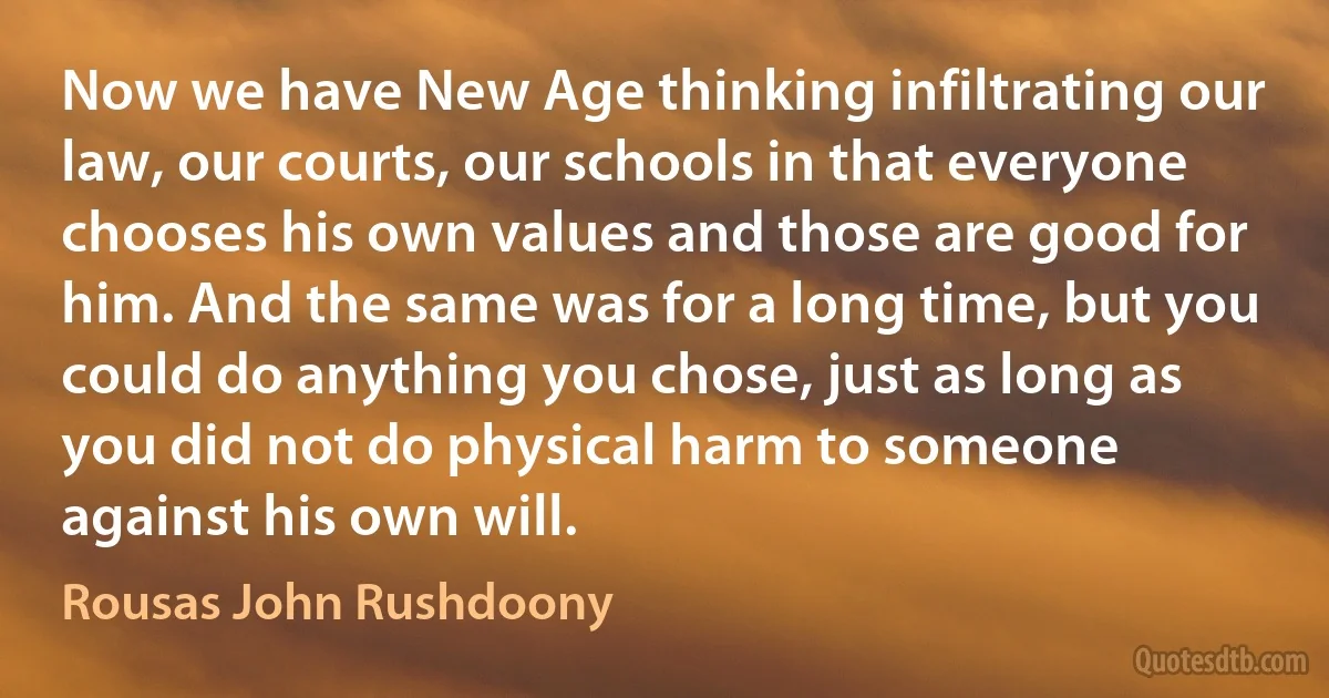 Now we have New Age thinking infiltrating our law, our courts, our schools in that everyone chooses his own values and those are good for him. And the same was for a long time, but you could do anything you chose, just as long as you did not do physical harm to someone against his own will. (Rousas John Rushdoony)