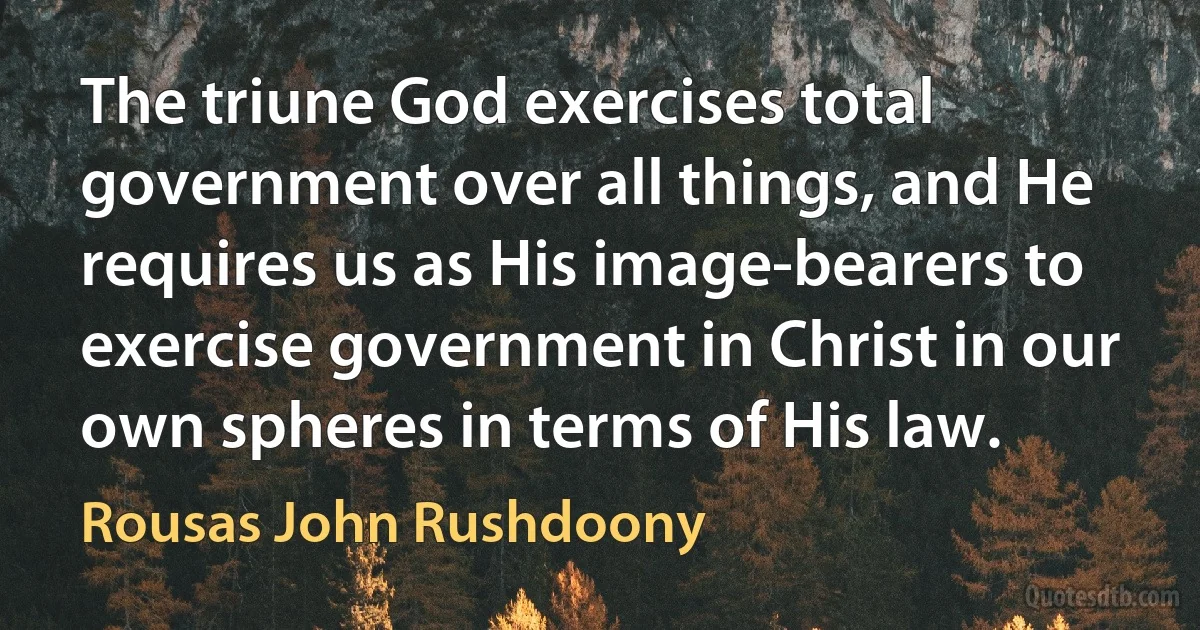 The triune God exercises total government over all things, and He requires us as His image-bearers to exercise government in Christ in our own spheres in terms of His law. (Rousas John Rushdoony)