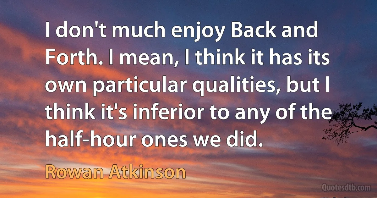 I don't much enjoy Back and Forth. I mean, I think it has its own particular qualities, but I think it's inferior to any of the half-hour ones we did. (Rowan Atkinson)