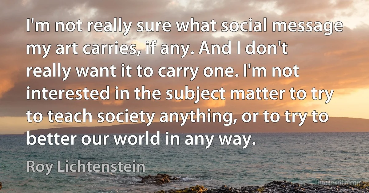 I'm not really sure what social message my art carries, if any. And I don't really want it to carry one. I'm not interested in the subject matter to try to teach society anything, or to try to better our world in any way. (Roy Lichtenstein)