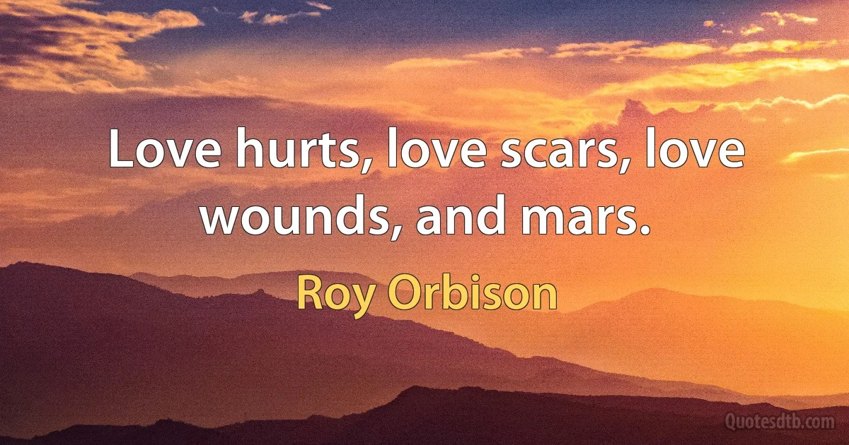 Love hurts, love scars, love wounds, and mars. (Roy Orbison)