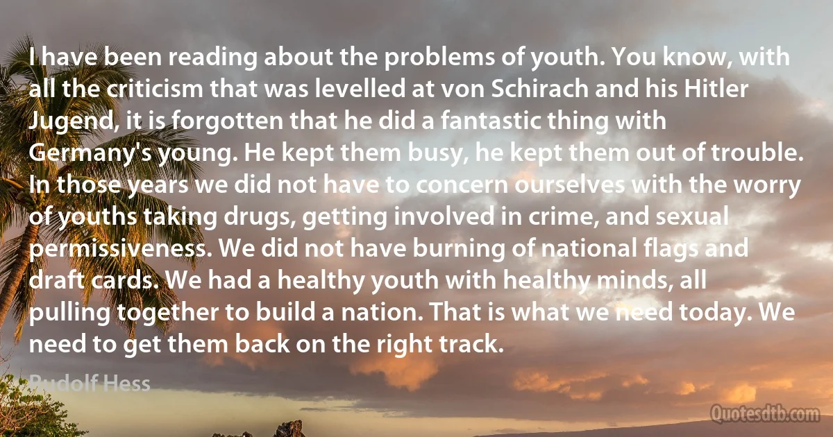 I have been reading about the problems of youth. You know, with all the criticism that was levelled at von Schirach and his Hitler Jugend, it is forgotten that he did a fantastic thing with Germany's young. He kept them busy, he kept them out of trouble. In those years we did not have to concern ourselves with the worry of youths taking drugs, getting involved in crime, and sexual permissiveness. We did not have burning of national flags and draft cards. We had a healthy youth with healthy minds, all pulling together to build a nation. That is what we need today. We need to get them back on the right track. (Rudolf Hess)