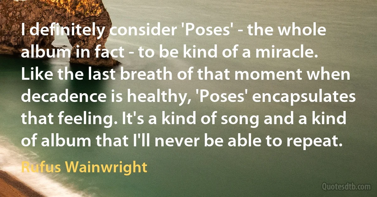 I definitely consider 'Poses' - the whole album in fact - to be kind of a miracle. Like the last breath of that moment when decadence is healthy, 'Poses' encapsulates that feeling. It's a kind of song and a kind of album that I'll never be able to repeat. (Rufus Wainwright)