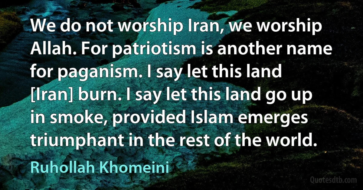 We do not worship Iran, we worship Allah. For patriotism is another name for paganism. I say let this land [Iran] burn. I say let this land go up in smoke, provided Islam emerges triumphant in the rest of the world. (Ruhollah Khomeini)