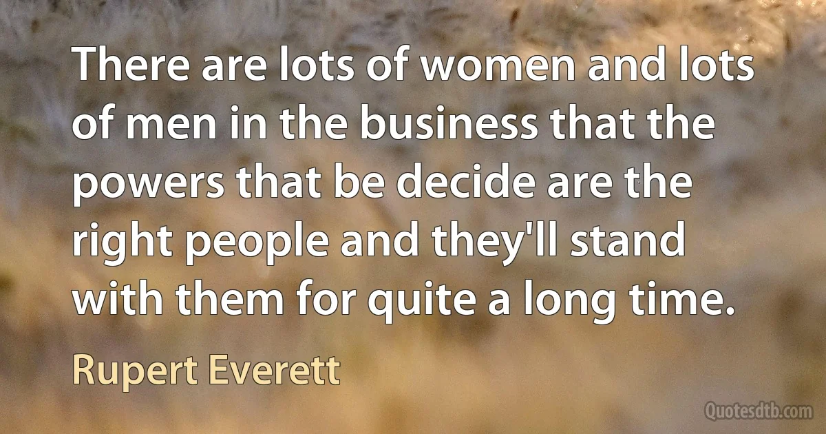 There are lots of women and lots of men in the business that the powers that be decide are the right people and they'll stand with them for quite a long time. (Rupert Everett)