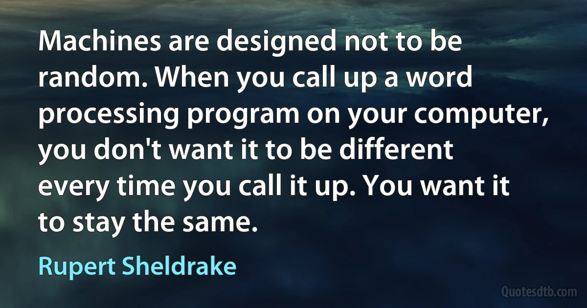 Machines are designed not to be random. When you call up a word processing program on your computer, you don't want it to be different every time you call it up. You want it to stay the same. (Rupert Sheldrake)