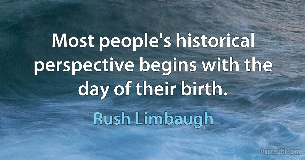 Most people's historical perspective begins with the day of their birth. (Rush Limbaugh)